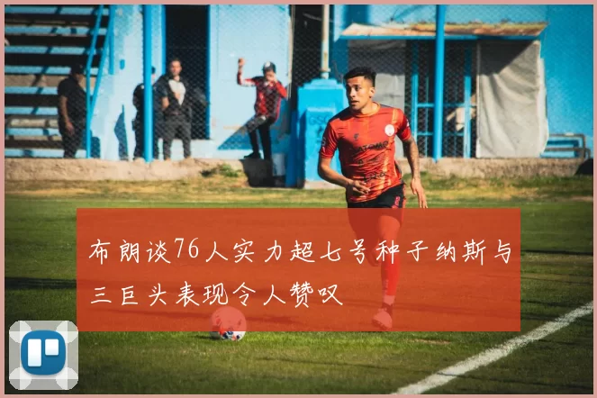 布朗谈76人实力超七号种子纳斯与三巨头表现令人赞叹