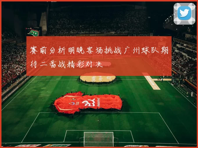 赛前分析明晚客场挑战广州球队期待二番战精彩对决